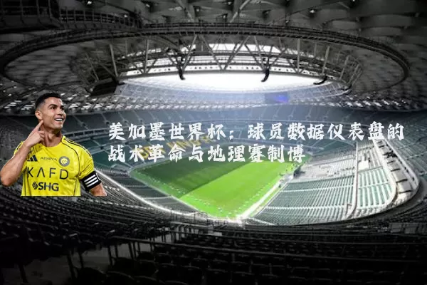美加墨世界杯：球员数据仪表盘的战术革命与地理赛制博弈