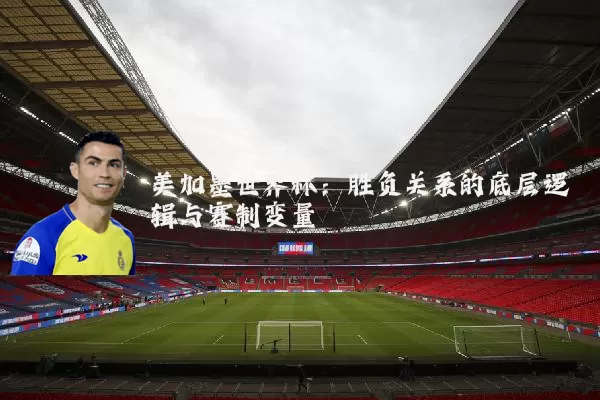 美加墨世界杯：胜负关系的底层逻辑与赛制变量