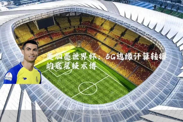 美加墨世界杯：5G边缘计算转播的底层技术博弈