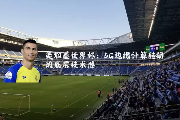美加墨世界杯：5G边缘计算转播的底层技术博弈
