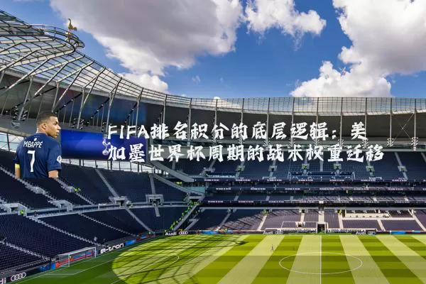 FIFA排名积分的底层逻辑:美加墨世界杯周期的战术权重迁移