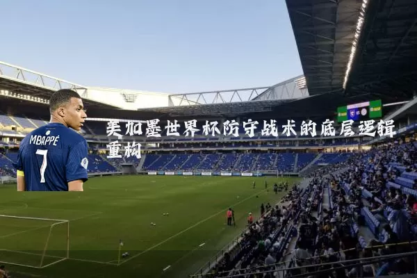 美加墨世界杯防守战术的底层逻辑重构