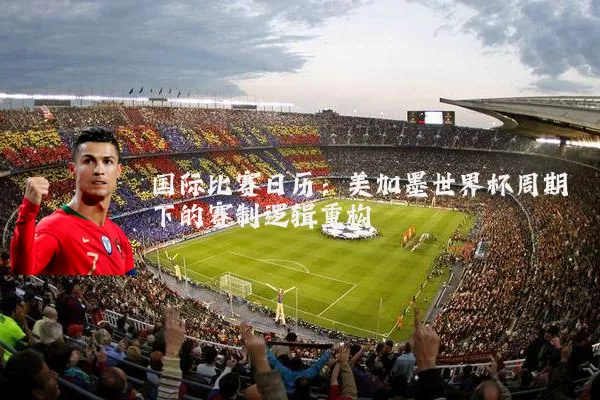 国际比赛日历：美加墨世界杯周期下的赛制逻辑重构