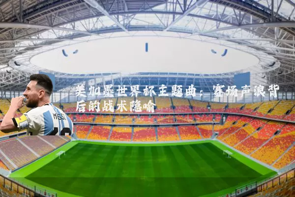 美加墨世界杯主题曲：赛场声浪背后的战术隐喻